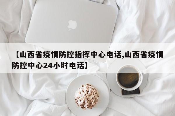 【山西省疫情防控指挥中心电话,山西省疫情防控中心24小时电话】