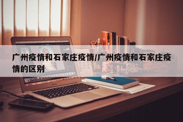 广州疫情和石家庄疫情/广州疫情和石家庄疫情的区别