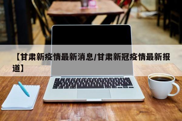 【甘肃新疫情最新消息/甘肃新冠疫情最新报道】