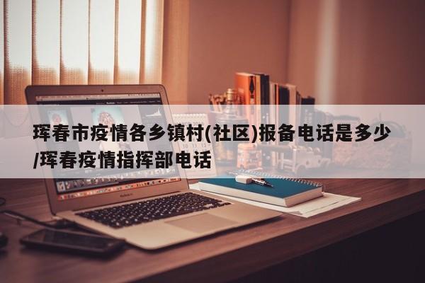 珲春市疫情各乡镇村(社区)报备电话是多少/珲春疫情指挥部电话
