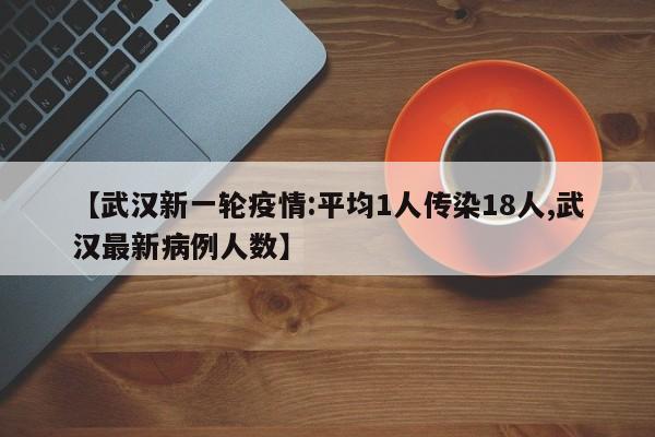 【武汉新一轮疫情:平均1人传染18人,武汉最新病例人数】