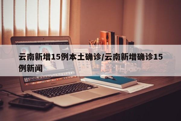 云南新增15例本土确诊/云南新增确诊15例新闻