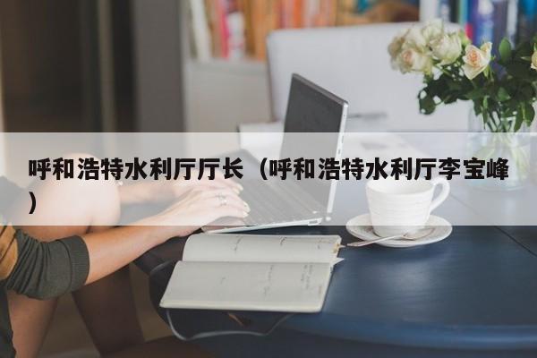 呼和浩特水利厅厅长(呼和浩特水利厅李宝峰)
