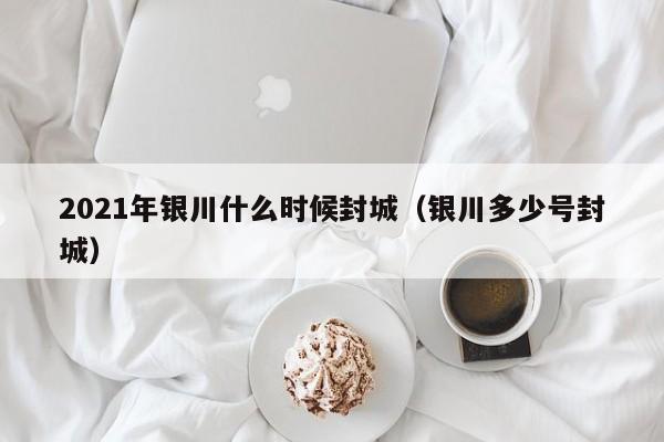 2021年银川什么时候封城(银川多少号封城)
