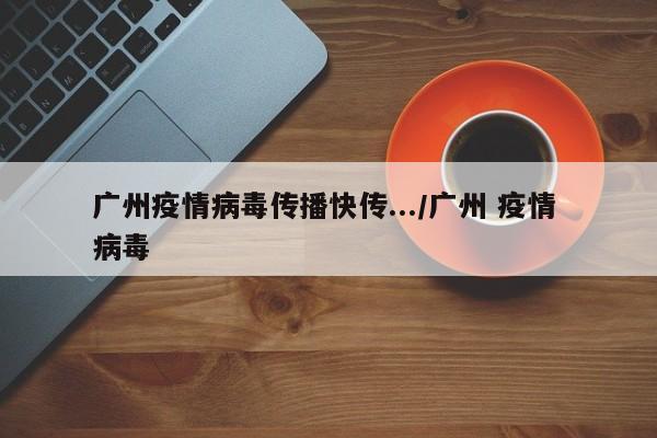 广州疫情病毒传播快传.../广州 疫情 病毒