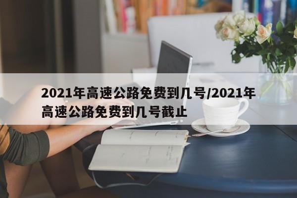 2021年高速公路免费到几号/2021年高速公路免费到几号截止