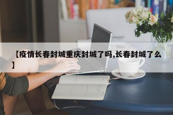 【疫情长春封城重庆封城了吗,长春封城了么】