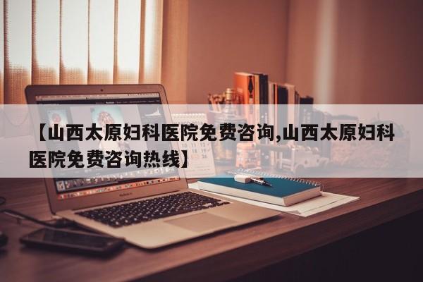 【山西太原妇科医院免费咨询,山西太原妇科医院免费咨询热线】