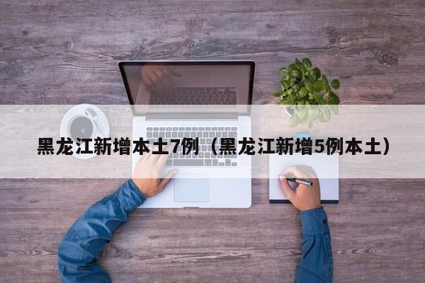 黑龙江新增本土7例(黑龙江新增5例本土)