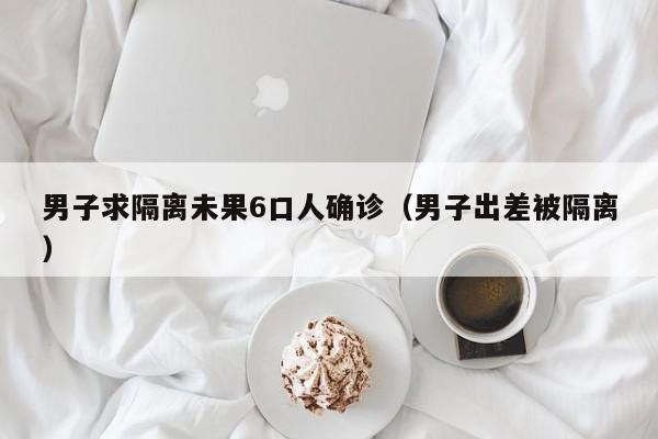 男子求隔离未果6口人确诊(男子出差被隔离)