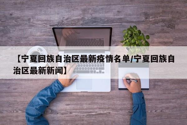 【宁夏回族自治区最新疫情名单/宁夏回族自治区最新新闻】