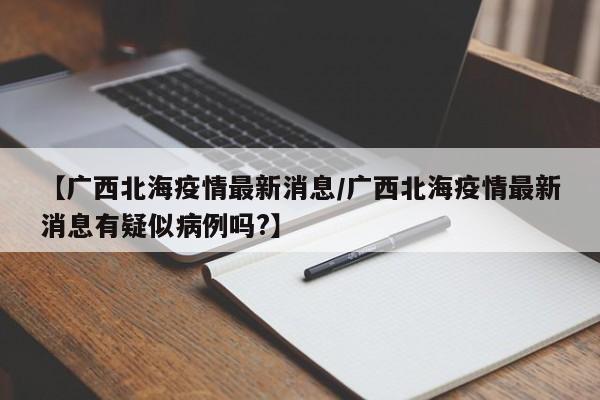 【广西北海疫情最新消息/广西北海疫情最新消息有疑似病例吗?】