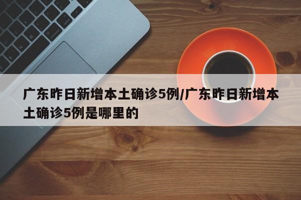 广东昨日新增本土确诊5例/广东昨日新增本土确诊5例是哪里的