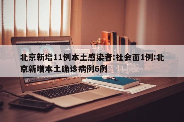 北京新增11例本土感染者:社会面1例:北京新增本土确诊病例6例