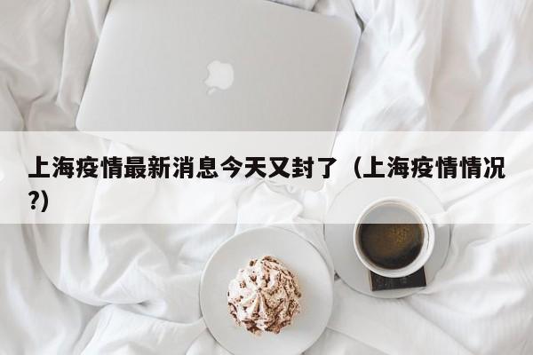 上海疫情最新消息今天又封了(上海疫情情况?)