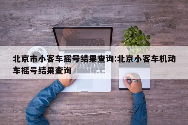 北京市小客车摇号结果查询:北京小客车机动车摇号结果查询