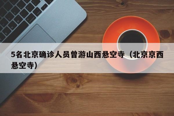 5名北京确诊人员曾游山西悬空寺(北京京西悬空寺)
