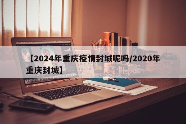 【2024年重庆疫情封城呢吗/2020年重庆封城】