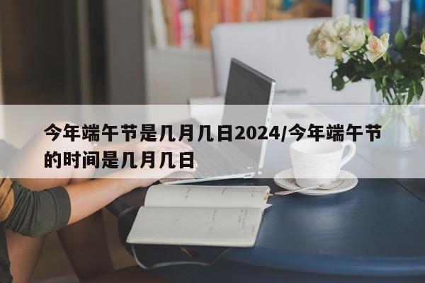 今年端午节是几月几日2024/今年端午节的时间是几月几日