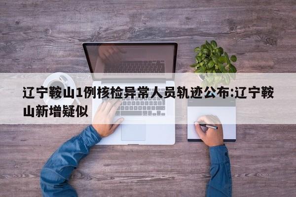 辽宁鞍山1例核检异常人员轨迹公布:辽宁鞍山新增疑似