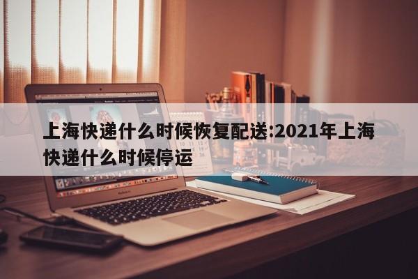 上海快递什么时候恢复配送:2021年上海快递什么时候停运