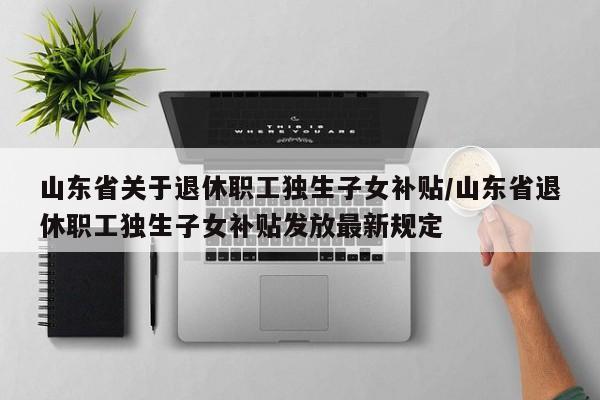 山东省关于退休职工独生子女补贴/山东省退休职工独生子女补贴发放最新规定