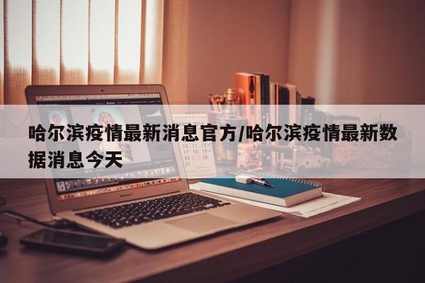 哈尔滨疫情最新消息官方/哈尔滨疫情最新数据消息今天