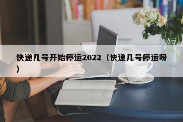 快递几号开始停运2022(快递几号停运呀)