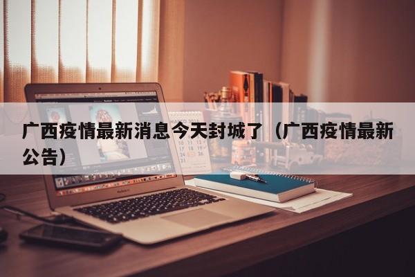 广西疫情最新消息今天封城了(广西疫情最新公告)