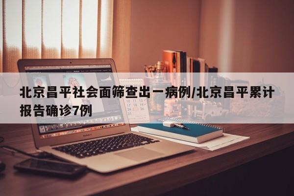 北京昌平社会面筛查出一病例/北京昌平累计报告确诊7例
