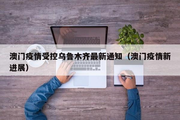 澳门疫情受控乌鲁木齐最新通知(澳门疫情新进展)