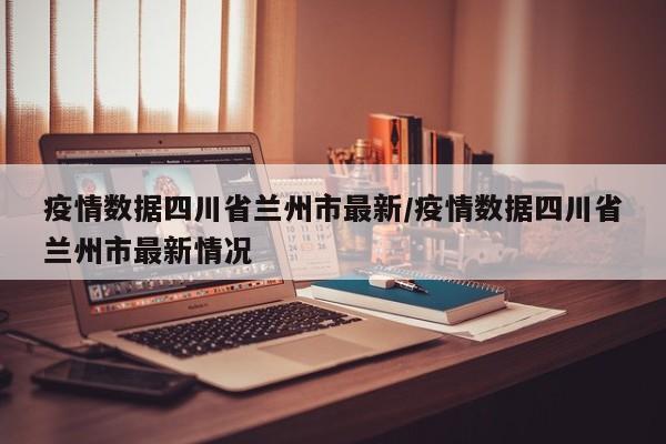 疫情数据四川省兰州市最新/疫情数据四川省兰州市最新情况