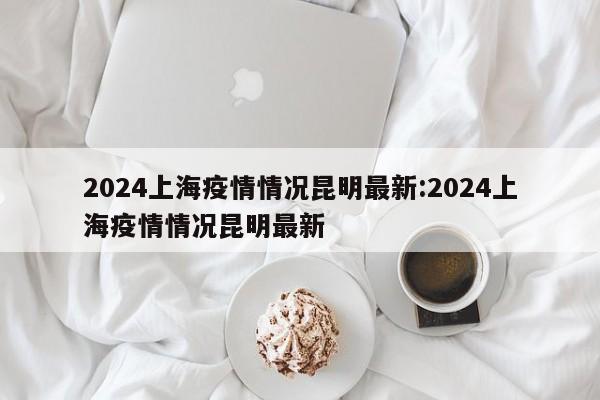 2024上海疫情情况昆明最新:2024上海疫情情况昆明最新