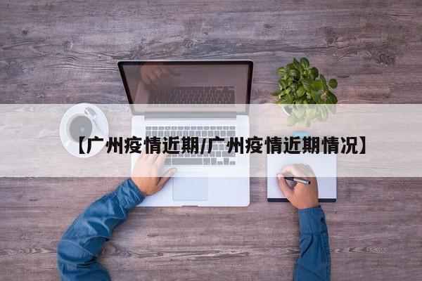 【广州疫情近期/广州疫情近期情况】