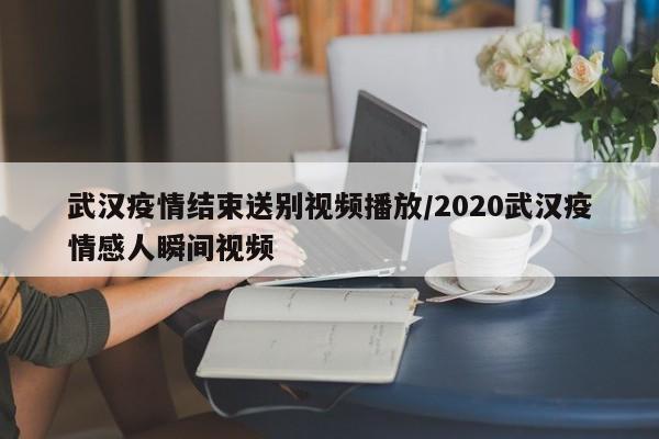 武汉疫情结束送别视频播放/2020武汉疫情感人瞬间视频