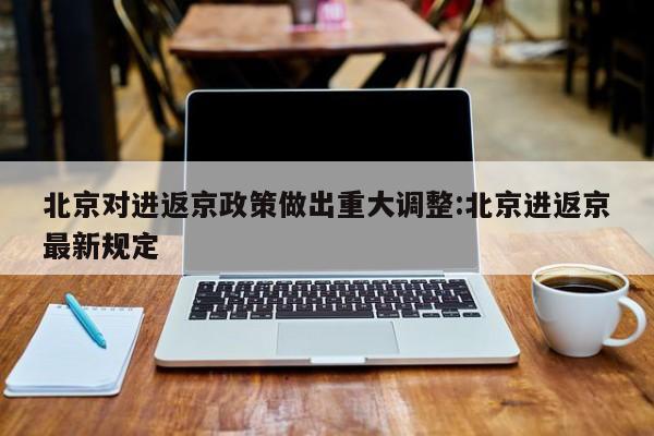 北京对进返京政策做出重大调整:北京进返京最新规定