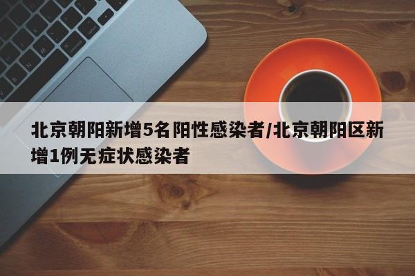 北京朝阳新增5名阳性感染者/北京朝阳区新增1例无症状感染者