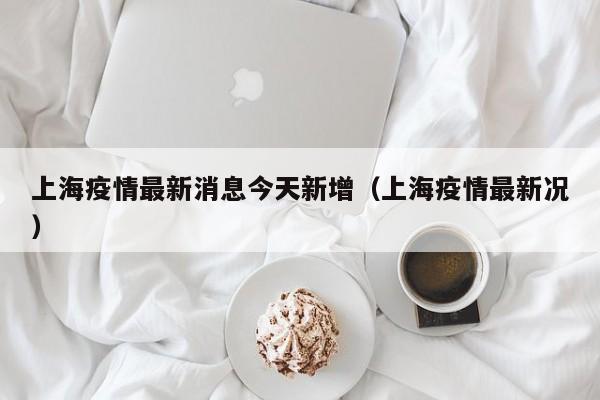 上海疫情最新消息今天新增(上海疫情最新况)
