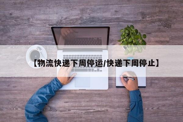 【物流快递下周停运/快递下周停止】