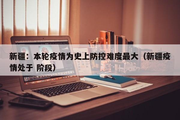 新疆:本轮疫情为史上防控难度最大(新疆疫情处于 阶段)