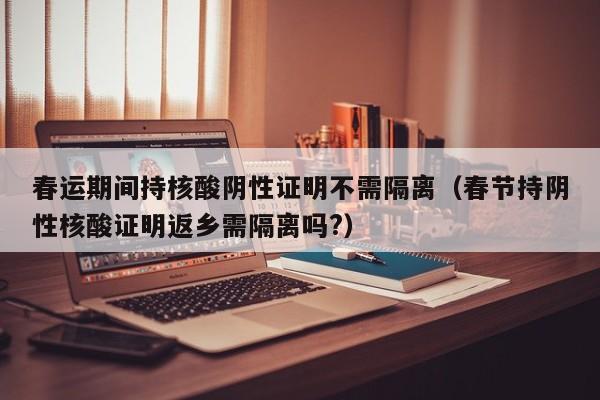 春运期间持核酸阴性证明不需隔离(春节持阴性核酸证明返乡需隔离吗?)