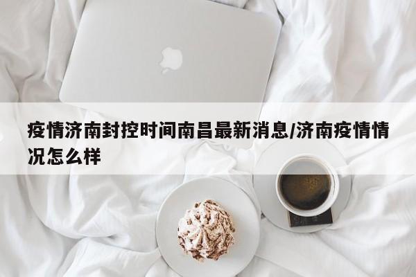 疫情济南封控时间南昌最新消息/济南疫情情况怎么样