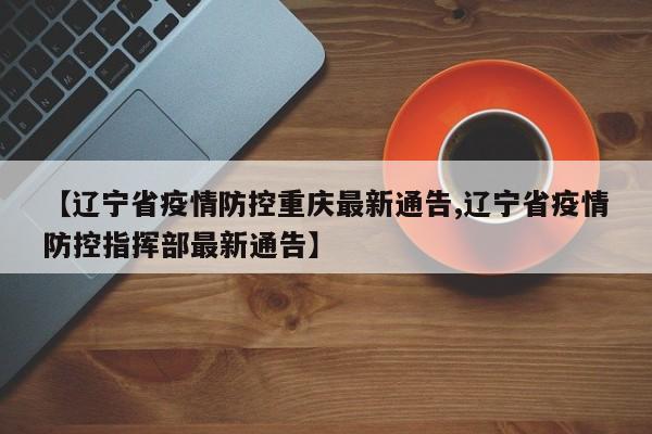 【辽宁省疫情防控重庆最新通告,辽宁省疫情防控指挥部最新通告】