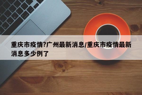 重庆市疫情?广州最新消息/重庆市疫情最新消息多少例了