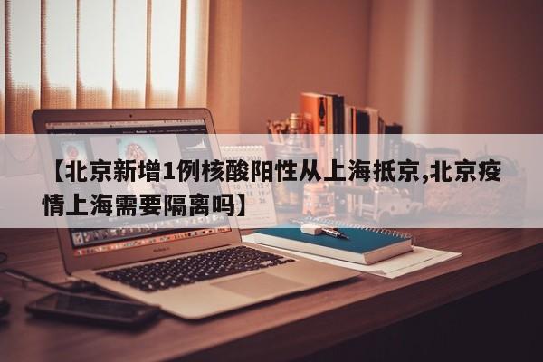 【北京新增1例核酸阳性从上海抵京,北京疫情上海需要隔离吗】
