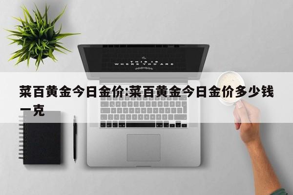 菜百黄金今日金价:菜百黄金今日金价多少钱一克
