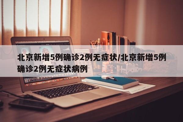 北京新增5例确诊2例无症状/北京新增5例确诊2例无症状病例