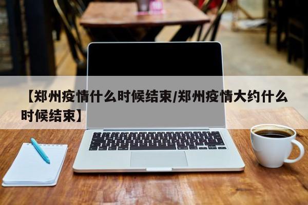 【郑州疫情什么时候结束/郑州疫情大约什么时候结束】