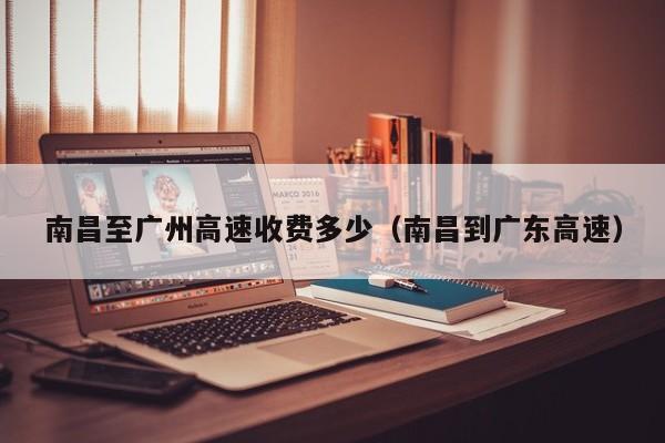 南昌至广州高速收费多少(南昌到广东高速)