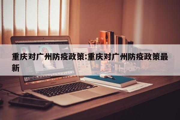 重庆对广州防疫政策:重庆对广州防疫政策最新